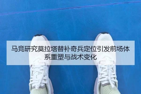 马竞研究莫拉塔替补奇兵定位引发前场体系重塑与战术变化
