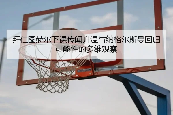 拜仁图赫尔下课传闻升温与纳格尔斯曼回归可能性的多维观察