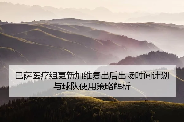 巴萨医疗组更新加维复出后出场时间计划与球队使用策略解析