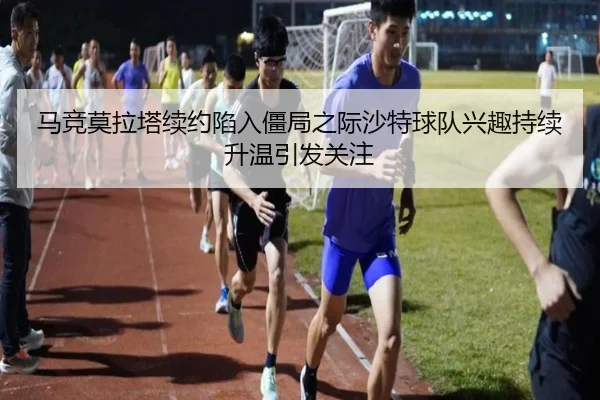 马竞莫拉塔续约陷入僵局之际沙特球队兴趣持续升温引发关注