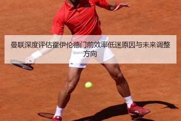 曼联深度评估霍伊伦德门前效率低迷原因与未来调整方向