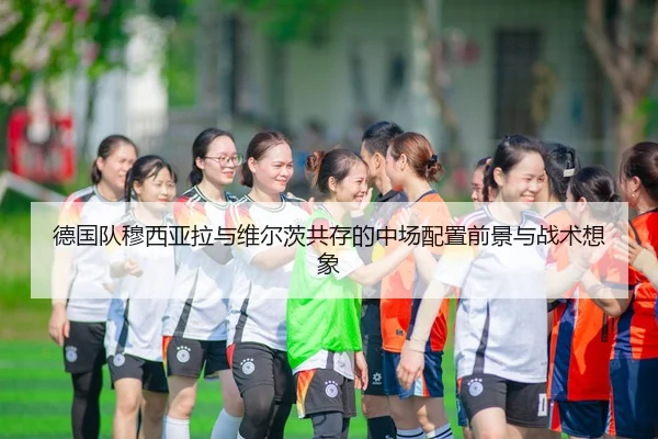 德国队穆西亚拉与维尔茨共存的中场配置前景与战术想象