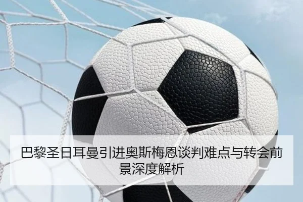 巴黎圣日耳曼引进奥斯梅恩谈判难点与转会前景深度解析