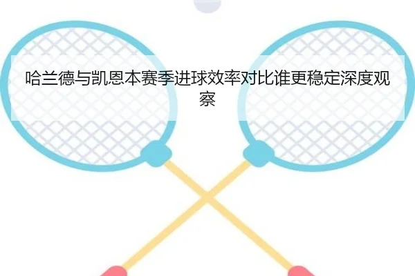 哈兰德与凯恩本赛季进球效率对比谁更稳定深度观察